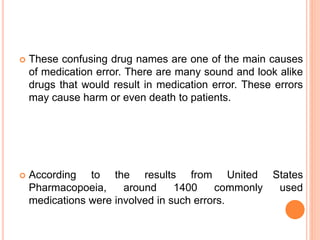  These confusing drug names are one of the main causes
of medication error. There are many sound and look alike
drugs that would result in medication error. These errors
may cause harm or even death to patients.
 According to the results from United States
Pharmacopoeia, around 1400 commonly used
medications were involved in such errors.
 