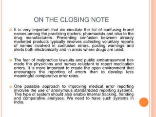 ON THE CLOSING NOTE
 It is very important that we circulate the list of confusing brand
names among the practicing doctors, pharmacists and also to the
drug manufacturers. Preventing confusion between already
marketed products typically involves collecting voluntary reports
of names involved in confusion errors, posting warnings and
alerts both electronically and in areas where drugs are used.
 The fear of malpractice lawsuits and public embarrassment has
made the physicians and nurses reluctant to report medication
errors. It is more important to create the open environment that
encourages the reporting of errors than to develop less
meaningful comparative error rates.
 One possible approach to improving medical error reporting
involves the use of anonymous standardized reporting systems.
This type of system should also enable internal tracking, trending
and comparative analyses. We need to have such systems in
India.
 