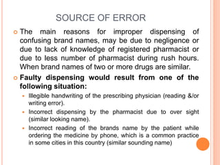 SOURCE OF ERROR
 The main reasons for improper dispensing of
confusing brand names, may be due to negligence or
due to lack of knowledge of registered pharmacist or
due to less number of pharmacist during rush hours.
When brand names of two or more drugs are similar.
 Faulty dispensing would result from one of the
following situation:
 Illegible handwriting of the prescribing physician (reading &/or
writing error).
 Incorrect dispensing by the pharmacist due to over sight
(similar looking name).
 Incorrect reading of the brands name by the patient while
ordering the medicine by phone, which is a common practice
in some cities in this country (similar sounding name)
 
