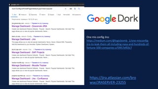 https://jira.atlassian.com/bro
wse/JRASERVER-23255
One mis config Jira:
https://medium.com/@logicbomb_1/one-misconfig-
jira-to-leak-them-all-including-nasa-and-hundreds-of-
fortune-500-companies-a70957ef03c7
 
