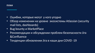 • Ошибки, которые могут у кого угодно
• Обзор изменении на уровне экосистемы Atlassian (security
mail lists, dashboards)
• Bug bounty и MarketPlace
• Рекомендации и обсуждении проблем безопасности Jira
&Confluence
• Тенденции обновлении Jira в наши дни COVID -19
ПЛАН
 