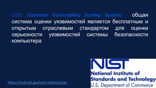 https://nvd.nist.gov/vuln-metrics/cvss
CVSS (Common Vulnerability Scoring System) - общая
система оценки уязвимостей является бесплатным и
открытым отраслевым стандартом для оценки
серьезности уязвимостей системы безопасности
компьютера.
 