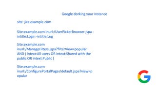Google dorking your instance
Site:example.com inurl:/UserPickerBrowser.jspa -
intitle:Login -intitle:Log
Site:example.com
inurl:/ManageFilters.jspa?filterView=popular
AND ( intext:All users OR intext:Shared with the
public OR intext:Public )
Site:example.com
inurl:/ConfigurePortalPages!default.jspa?view=p
opular
site: jira.example.com
 