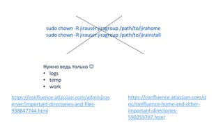 https://confluence.atlassian.com/d
oc/confluence-home-and-other-
important-directories-
590259707.html
Нужно ведь только J
• logs
• temp
• work
sudo chown -R jirauser:jiragroup /path/to/jirahome
sudo chown -R jirauser:jiragroup /path/to/jirainstall
https://confluence.atlassian.com/adminjiras
erver/important-directories-and-files-
938847744.html
 