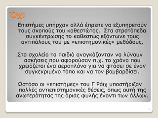 Όσι
 Επηζηήκεο ππήξραλ αιιά έπξεπε λα εμππεξεηνύλ
 ηνπο ζθνπνύο ηνπ θαζεζηώηνο. Σηα ζηξαηόπεδα
    ζπγθέληξωζεο ην θαζεζηώο εμόληωλε ηνπο
  αληηπάινπο ηνπ κε «επηζηεκνληθέο» κεζόδνπο.

 Σηα ζρνιεία ηα παηδηά αλαγθάδνληαλ λα ιύλνπλ
   αζθήζεηο πνπ αθνξνύζαλ π.ρ. ην ρξόλν πνπ
 ρξεηάδεηαη έλα αεξνπιάλν γηα λα θηάζεη ζε έλαλ
   ζπγθεθξηκέλν ηόπν θαη λα ηνλ βνκβαξδίζεη.

  Ωζηόζν νη «επηζηήκεο» ηνπ Γ Ράηρ ππνζηήξηδαλ
  πνιιέο αληηεπηζηεκνληθέο ζέζεηο, όπωο απηή ηεο
 αλωηεξόηεηαο ηεο άξηαο θπιήο έλαληη ηωλ άιιωλ.

                                                  13
 