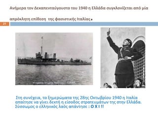 Ανιμερα τον Δεκαπενταφγουςτο του 1940 θ Ελλάδα ςυγκλονίηεται από μία


21
     απρόκλθτθ επίκεςθ τθσ φαςιςτικισ Ιταλίασ   .




       Στθ ςυνζχεια, τα ξθμερϊματα τθσ 28θσ Οκτωβρίου 1940 θ Ιταλία
       απαίτθςε να γίνει δεκτι θ είςοδοσ ςτρατευμάτων τθσ ςτθν Ελλάδα.
       Σφςςωμοσ ο ελλθνικόσ λαόσ απάντθςε : Ο Χ Ι !!
 