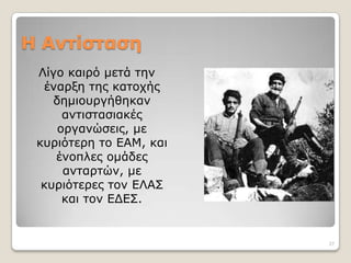 Η Αντίσταση
 Λίγν θαηξό κεηά ηελ
  έλαξμε ηεο θαηνρήο
    δεκηνπξγήζεθαλ
      αληηζηαζηαθέο
     νξγαλώζεηο, κε
 θπξηόηεξε ην ΕΑΜ, θαη
    έλνπιεο νκάδεο
      αληαξηώλ, κε
  θπξηόηεξεο ηνλ ΕΛΑΣ
      θαη ηνλ ΕΔΕΣ.


                         27
 