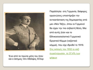 Παξάιιεια ζηε Γεξκαλία, δηάθνξεο
                                   νξγαλώζεηο ππνζηήξηδαλ ηελ
                                   αληηθαηάζηαζε ηεο δεκνθξαηίαο από
                                   κηα «Νέα Σάμε», όπνπ νη Γεξκαλνί
                                   ζα είραλ ηελ πην ζεβαζηή ζέζε. Μηα
                                   από απηέο ήηαλ θαη ην
                                   Εζληθνζνζηαιηζηηθό Γεξκαληθό
                                   Εξγαηηθό Κόκκα (λαδηζηηθό
                                   θόκκα), πνπ είρε ηδξπζεί ην 1919.
                                   ΢ηηο εθινγέο ηνπ 1932 νη λαδί
                                   ζπγθέληξσζαλ ην 37,4% ησλ
Έλα από ηα πξώηα κέιε ηνπ ήηαλ
                                   ςήθσλ
θαη ν άζεκνο ηόηε Αδόιθνο Χίηιεξ
 