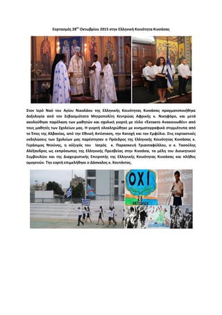 Εορτασμός 28ης
Οκτωβρίου 2015 στην Ελληνική Κοινότητα Κινσάσας
Στον Ιερό Ναό του Αγίου Νικολάου της Ελληνικής Κοινότητας Κινσάσας πραγματοποιήθηκε
Δοξολογία από τον Σεβασμιότατο Μητροπολίτη Κεντρώας Αφρικής κ. Νικηφόρο, και μετά
ακολούθησε παρέλαση των μαθητών και σχολική γιορτή με τίτλο «Έκτακτο Ανακοινωθέν» από
τους μαθητές των Σχολείων μας. Η γιορτή ολοκληρώθηκε με κινηματογραφικά στιγμιότυπα από
το Έπος της Αλβανίας, από την Εθνική Αντίσταση, την Κατοχή και τον Εμφύλιο. Στις εορταστικές
εκδηλώσεις των Σχολείων μας παρέστησαν ο Πρόεδρος της Ελληνικής Κοινότητας Κινσάσας κ.
Γεράσιμος Ντούνης, η σύζυγός του Ιατρός κ. Παρασκευή Τριανταφύλλου, ο κ. Τασούλης
Αλέξανδρος ως εκπρόσωπος της Ελληνικής Πρεσβείας στην Κινσάσα, τα μέλη του Διοικητικού
Συμβουλίου και της Διαχειριστικής Επιτροπής της Ελληνικής Κοινότητας Κινσάσας και πλήθος
ομογενών. Την εορτή επιμελήθηκε ο Δάσκαλος κ. Κουτάντος.
 
