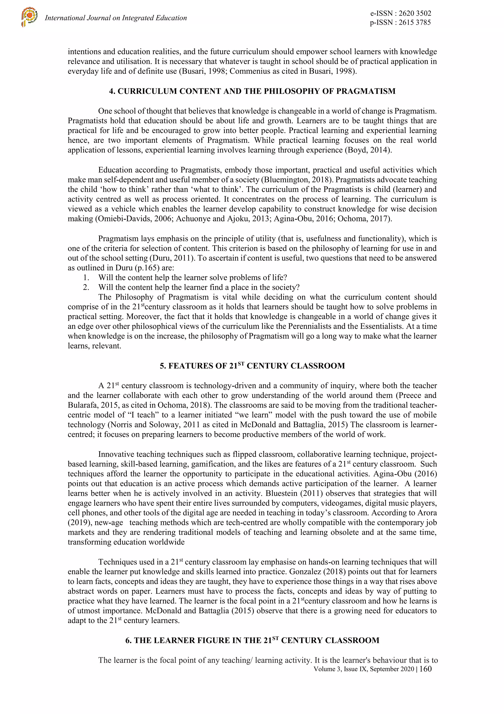 e-ISSN : 2620 3502
p-ISSN : 2615 3785
International Journal on Integrated Education
Volume 3, Issue IX, September 2020 | 160
intentions and education realities, and the future curriculum should empower school learners with knowledge
relevance and utilisation. It is necessary that whatever is taught in school should be of practical application in
everyday life and of definite use (Busari, 1998; Commenius as cited in Busari, 1998).
4. CURRICULUM CONTENT AND THE PHILOSOPHY OF PRAGMATISM
One school of thought that believes that knowledge is changeable in a world of change is Pragmatism.
Pragmatists hold that education should be about life and growth. Learners are to be taught things that are
practical for life and be encouraged to grow into better people. Practical learning and experiential learning
hence, are two important elements of Pragmatism. While practical learning focuses on the real world
application of lessons, experiential learning involves learning through experience (Boyd, 2014).
Education according to Pragmatists, embody those important, practical and useful activities which
make man self-dependent and useful member of a society (Bluemington, 2018). Pragmatists advocate teaching
the child ‘how to think’ rather than ‘what to think’. The curriculum of the Pragmatists is child (learner) and
activity centred as well as process oriented. It concentrates on the process of learning. The curriculum is
viewed as a vehicle which enables the learner develop capability to construct knowledge for wise decision
making (Omiebi-Davids, 2006; Achuonye and Ajoku, 2013; Agina-Obu, 2016; Ochoma, 2017).
Pragmatism lays emphasis on the principle of utility (that is, usefulness and functionality), which is
one of the criteria for selection of content. This criterion is based on the philosophy of learning for use in and
out of the school setting (Duru, 2011). To ascertain if content is useful, two questions that need to be answered
as outlined in Duru (p.165) are:
1. Will the content help the learner solve problems of life?
2. Will the content help the learner find a place in the society?
The Philosophy of Pragmatism is vital while deciding on what the curriculum content should
comprise of in the 21st
century classroom as it holds that learners should be taught how to solve problems in
practical setting. Moreover, the fact that it holds that knowledge is changeable in a world of change gives it
an edge over other philosophical views of the curriculum like the Perennialists and the Essentialists. At a time
when knowledge is on the increase, the philosophy of Pragmatism will go a long way to make what the learner
learns, relevant.
5. FEATURES OF 21ST
CENTURY CLASSROOM
A 21st
century classroom is technology-driven and a community of inquiry, where both the teacher
and the learner collaborate with each other to grow understanding of the world around them (Preece and
Bularafa, 2015, as cited in Ochoma, 2018). The classrooms are said to be moving from the traditional teacher-
centric model of “I teach” to a learner initiated “we learn” model with the push toward the use of mobile
technology (Norris and Soloway, 2011 as cited in McDonald and Battaglia, 2015) The classroom is learner-
centred; it focuses on preparing learners to become productive members of the world of work.
Innovative teaching techniques such as flipped classroom, collaborative learning technique, project-
based learning, skill-based learning, gamification, and the likes are features of a 21st
century classroom. Such
techniques afford the learner the opportunity to participate in the educational activities. Agina-Obu (2016)
points out that education is an active process which demands active participation of the learner. A learner
learns better when he is actively involved in an activity. Bluestein (2011) observes that strategies that will
engage learners who have spent their entire lives surrounded by computers, videogames, digital music players,
cell phones, and other tools of the digital age are needed in teaching in today’s classroom. According to Arora
(2019), new-age teaching methods which are tech-centred are wholly compatible with the contemporary job
markets and they are rendering traditional models of teaching and learning obsolete and at the same time,
transforming education worldwide
Techniques used in a 21st
century classroom lay emphasise on hands-on learning techniques that will
enable the learner put knowledge and skills learned into practice. Gonzalez (2018) points out that for learners
to learn facts, concepts and ideas they are taught, they have to experience those things in a way that rises above
abstract words on paper. Learners must have to process the facts, concepts and ideas by way of putting to
practice what they have learned. The learner is the focal point in a 21st
century classroom and how he learns is
of utmost importance. McDonald and Battaglia (2015) observe that there is a growing need for educators to
adapt to the 21st
century learners.
6. THE LEARNER FIGURE IN THE 21ST
CENTURY CLASSROOM
The learner is the focal point of any teaching/ learning activity. It is the learner's behaviour that is to
 