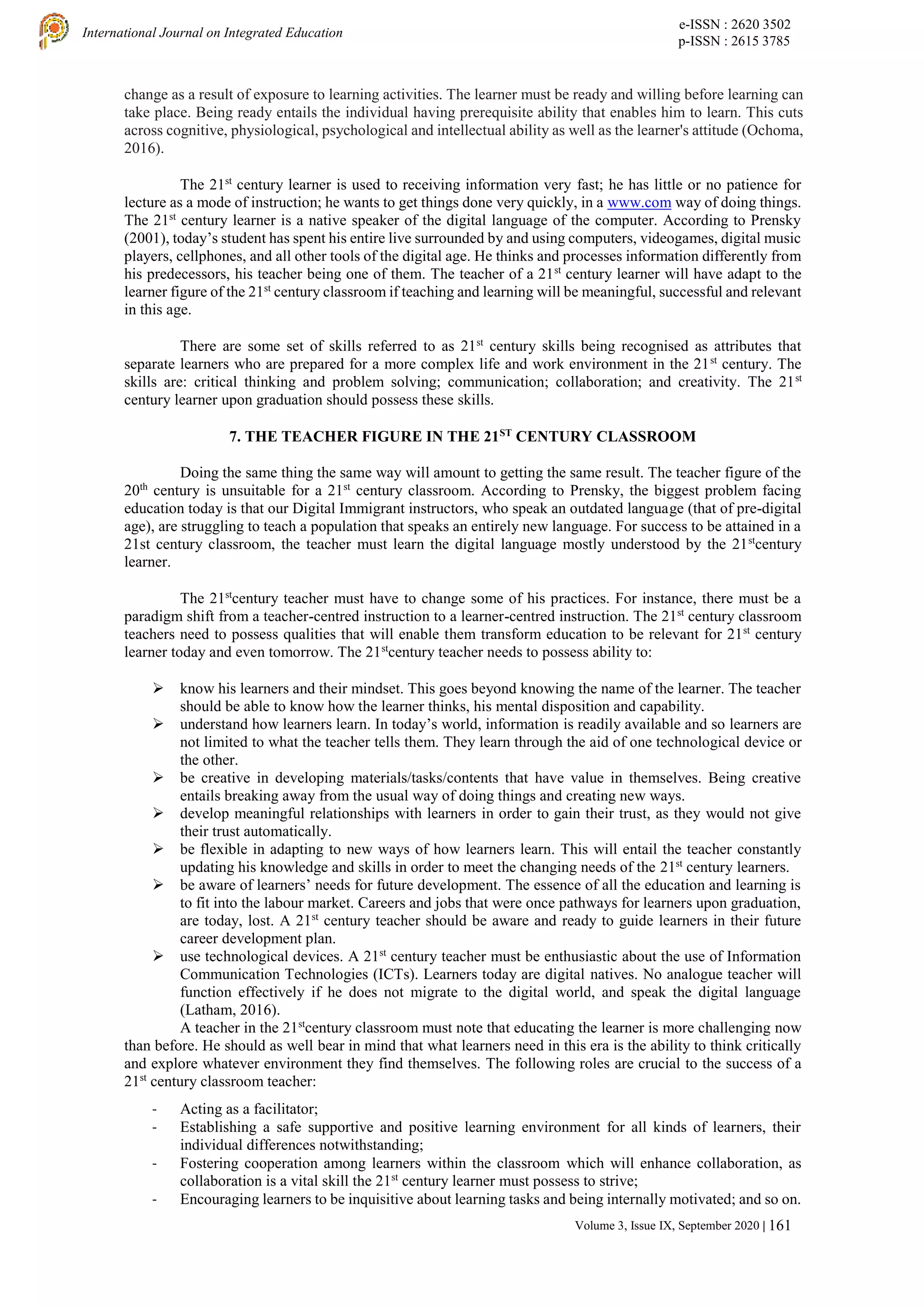 e-ISSN : 2620 3502
p-ISSN : 2615 3785
International Journal on Integrated Education
Volume 3, Issue IX, September 2020 | 161
change as a result of exposure to learning activities. The learner must be ready and willing before learning can
take place. Being ready entails the individual having prerequisite ability that enables him to learn. This cuts
across cognitive, physiological, psychological and intellectual ability as well as the learner's attitude (Ochoma,
2016).
The 21st
century learner is used to receiving information very fast; he has little or no patience for
lecture as a mode of instruction; he wants to get things done very quickly, in a www.com way of doing things.
The 21st
century learner is a native speaker of the digital language of the computer. According to Prensky
(2001), today’s student has spent his entire live surrounded by and using computers, videogames, digital music
players, cellphones, and all other tools of the digital age. He thinks and processes information differently from
his predecessors, his teacher being one of them. The teacher of a 21st
century learner will have adapt to the
learner figure of the 21st
century classroom if teaching and learning will be meaningful, successful and relevant
in this age.
There are some set of skills referred to as 21st
century skills being recognised as attributes that
separate learners who are prepared for a more complex life and work environment in the 21st
century. The
skills are: critical thinking and problem solving; communication; collaboration; and creativity. The 21st
century learner upon graduation should possess these skills.
7. THE TEACHER FIGURE IN THE 21ST
CENTURY CLASSROOM
Doing the same thing the same way will amount to getting the same result. The teacher figure of the
20th
century is unsuitable for a 21st
century classroom. According to Prensky, the biggest problem facing
education today is that our Digital Immigrant instructors, who speak an outdated language (that of pre-digital
age), are struggling to teach a population that speaks an entirely new language. For success to be attained in a
21st century classroom, the teacher must learn the digital language mostly understood by the 21st
century
learner.
The 21st
century teacher must have to change some of his practices. For instance, there must be a
paradigm shift from a teacher-centred instruction to a learner-centred instruction. The 21st
century classroom
teachers need to possess qualities that will enable them transform education to be relevant for 21st
century
learner today and even tomorrow. The 21st
century teacher needs to possess ability to:
 know his learners and their mindset. This goes beyond knowing the name of the learner. The teacher
should be able to know how the learner thinks, his mental disposition and capability.
 understand how learners learn. In today’s world, information is readily available and so learners are
not limited to what the teacher tells them. They learn through the aid of one technological device or
the other.
 be creative in developing materials/tasks/contents that have value in themselves. Being creative
entails breaking away from the usual way of doing things and creating new ways.
 develop meaningful relationships with learners in order to gain their trust, as they would not give
their trust automatically.
 be flexible in adapting to new ways of how learners learn. This will entail the teacher constantly
updating his knowledge and skills in order to meet the changing needs of the 21st
century learners.
 be aware of learners’ needs for future development. The essence of all the education and learning is
to fit into the labour market. Careers and jobs that were once pathways for learners upon graduation,
are today, lost. A 21st
century teacher should be aware and ready to guide learners in their future
career development plan.
 use technological devices. A 21st
century teacher must be enthusiastic about the use of Information
Communication Technologies (ICTs). Learners today are digital natives. No analogue teacher will
function effectively if he does not migrate to the digital world, and speak the digital language
(Latham, 2016).
A teacher in the 21st
century classroom must note that educating the learner is more challenging now
than before. He should as well bear in mind that what learners need in this era is the ability to think critically
and explore whatever environment they find themselves. The following roles are crucial to the success of a
21st
century classroom teacher:
- Acting as a facilitator;
- Establishing a safe supportive and positive learning environment for all kinds of learners, their
individual differences notwithstanding;
- Fostering cooperation among learners within the classroom which will enhance collaboration, as
collaboration is a vital skill the 21st
century learner must possess to strive;
- Encouraging learners to be inquisitive about learning tasks and being internally motivated; and so on.
 