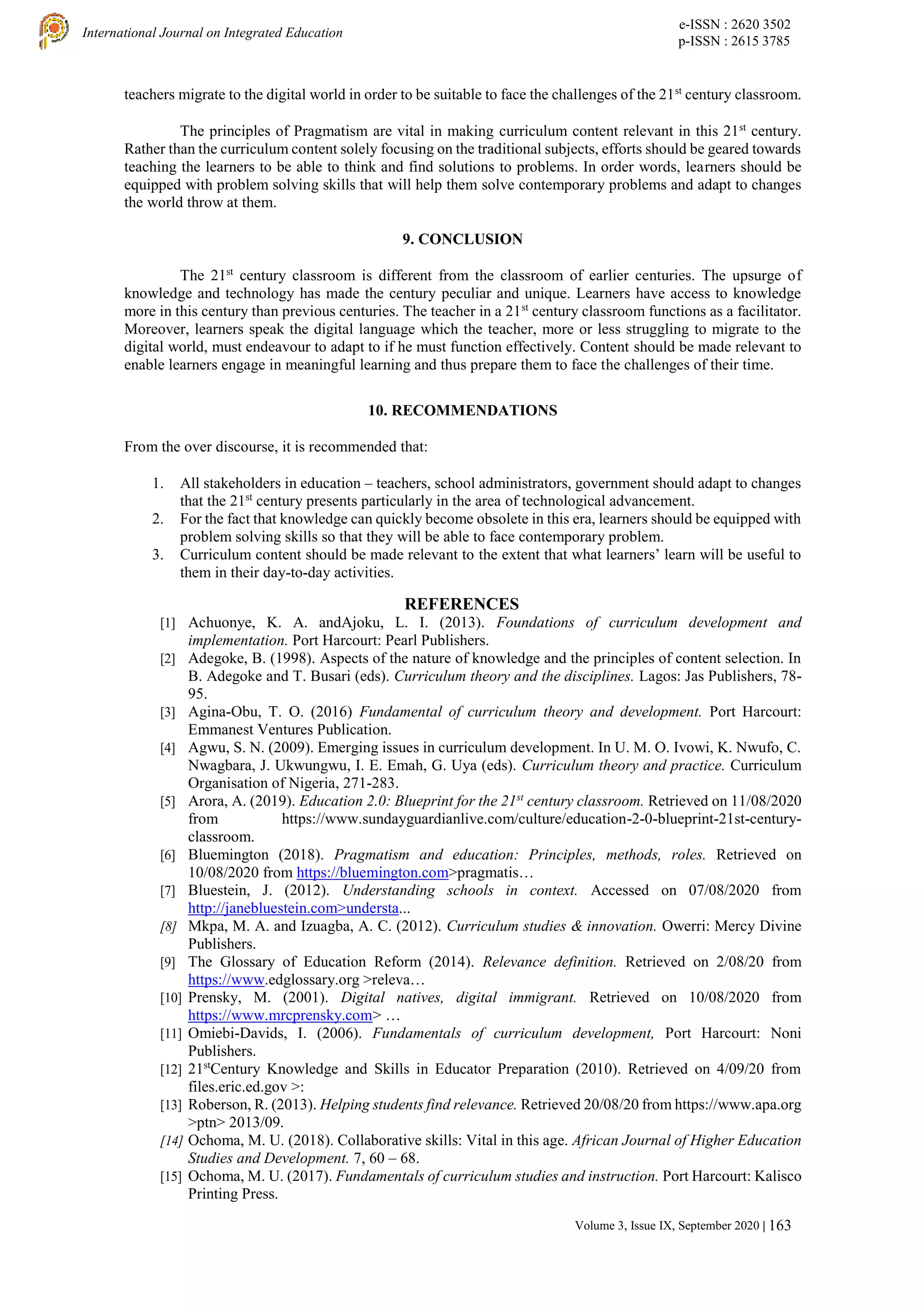 e-ISSN : 2620 3502
p-ISSN : 2615 3785
International Journal on Integrated Education
Volume 3, Issue IX, September 2020 | 163
teachers migrate to the digital world in order to be suitable to face the challenges of the 21st
century classroom.
The principles of Pragmatism are vital in making curriculum content relevant in this 21st
century.
Rather than the curriculum content solely focusing on the traditional subjects, efforts should be geared towards
teaching the learners to be able to think and find solutions to problems. In order words, learners should be
equipped with problem solving skills that will help them solve contemporary problems and adapt to changes
the world throw at them.
9. CONCLUSION
The 21st
century classroom is different from the classroom of earlier centuries. The upsurge of
knowledge and technology has made the century peculiar and unique. Learners have access to knowledge
more in this century than previous centuries. The teacher in a 21st
century classroom functions as a facilitator.
Moreover, learners speak the digital language which the teacher, more or less struggling to migrate to the
digital world, must endeavour to adapt to if he must function effectively. Content should be made relevant to
enable learners engage in meaningful learning and thus prepare them to face the challenges of their time.
10. RECOMMENDATIONS
From the over discourse, it is recommended that:
1. All stakeholders in education – teachers, school administrators, government should adapt to changes
that the 21st
century presents particularly in the area of technological advancement.
2. For the fact that knowledge can quickly become obsolete in this era, learners should be equipped with
problem solving skills so that they will be able to face contemporary problem.
3. Curriculum content should be made relevant to the extent that what learners’ learn will be useful to
them in their day-to-day activities.
REFERENCES
[1] Achuonye, K. A. andAjoku, L. I. (2013). Foundations of curriculum development and
implementation. Port Harcourt: Pearl Publishers.
[2] Adegoke, B. (1998). Aspects of the nature of knowledge and the principles of content selection. In
B. Adegoke and T. Busari (eds). Curriculum theory and the disciplines. Lagos: Jas Publishers, 78-
95.
[3] Agina-Obu, T. O. (2016) Fundamental of curriculum theory and development. Port Harcourt:
Emmanest Ventures Publication.
[4] Agwu, S. N. (2009). Emerging issues in curriculum development. In U. M. O. Ivowi, K. Nwufo, C.
Nwagbara, J. Ukwungwu, I. E. Emah, G. Uya (eds). Curriculum theory and practice. Curriculum
Organisation of Nigeria, 271-283.
[5] Arora, A. (2019). Education 2.0: Blueprint for the 21st
century classroom. Retrieved on 11/08/2020
from https://www.sundayguardianlive.com/culture/education-2-0-blueprint-21st-century-
classroom.
[6] Bluemington (2018). Pragmatism and education: Principles, methods, roles. Retrieved on
10/08/2020 from https://bluemington.com>pragmatis…
[7] Bluestein, J. (2012). Understanding schools in context. Accessed on 07/08/2020 from
http://janebluestein.com>understa...
[8] Mkpa, M. A. and Izuagba, A. C. (2012). Curriculum studies & innovation. Owerri: Mercy Divine
Publishers.
[9] The Glossary of Education Reform (2014). Relevance definition. Retrieved on 2/08/20 from
https://www.edglossary.org >releva…
[10] Prensky, M. (2001). Digital natives, digital immigrant. Retrieved on 10/08/2020 from
https://www.mrcprensky.com> …
[11] Omiebi-Davids, I. (2006). Fundamentals of curriculum development, Port Harcourt: Noni
Publishers.
[12] 21st
Century Knowledge and Skills in Educator Preparation (2010). Retrieved on 4/09/20 from
files.eric.ed.gov >:
[13] Roberson, R. (2013). Helping students find relevance. Retrieved 20/08/20 from https://www.apa.org
>ptn> 2013/09.
[14] Ochoma, M. U. (2018). Collaborative skills: Vital in this age. African Journal of Higher Education
Studies and Development. 7, 60 – 68.
[15] Ochoma, M. U. (2017). Fundamentals of curriculum studies and instruction. Port Harcourt: Kalisco
Printing Press.
 