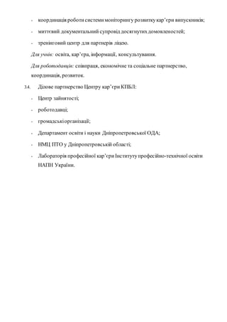 - координація роботисистемимоніторингу розвиткукар’єри випускників;
- миттєвий документальний супровід досягнутихдомовленостей;
- тренінговий центр для партнерів ліцею.
Для учнів: освіта, кар’єра, інформації, консультування.
Для роботодавців: співпраця, економічне та соціальне партнерство,
координація, розвиток.
3.4. Ділове партнерство Центру кар’єри КПБЛ:
- Центр зайнятості;
- роботодавці;
- громадськіорганізації;
- Департамент освіти і науки Дніпропетровської ОДА;
- НМЦ ПТО у Дніпропетровській області;
- Лабораторія професійної кар’єри Інститутупрофесійно-технічної освіти
НАПН України.
 