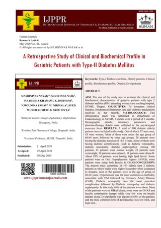 Human Journals
Research Article
May 2020 Vol.:18, Issue:2
© All rights are reserved by S.P.SRINIVAS NAYAK et al.
A Retrospective Study of Clinical and Biochemical Profile in
Geriatric Patients with Type-II Diabetes Mellitus
www.ijppr.humanjournals.com
Keywords: Type-2 Diabetes mellitus, Elderly patients, Clinical
profile, Biochemical profile, Obesity, Dyslipidemia
ABSTRACT
AIM: The aim of the study was to evaluate the clinical and
biochemical characteristics of geriatric patients with type 2
diabetes mellitus (DM) attending tertiary care teaching hospital,
SVIMS, Tirupati. OBJECTIVES: To document clinical
features, biochemical parameters and anti-diabetic medications
received as per records. METHODOLOGY: This
retrospective study was performed in Department of
Endocrinology in SVIMS, Tirupati, over a period of 6 months.
Demograghic details, laboratory parameters and
pharmacotherapy details were collected in the pre-designed
annexure form. RESULTS: A total of 100 diabetic elderly
patients were included in the study. Out of which 57 were men,
43 were women. Most of them were under the age group of
60-64 years followed by other age groups. 28 patients were
having the diabetes duration of 11-15 years. Some of them were
having diabetic complications (such as diabetic retinopathy,
diabetic neuropathy, diabetic nephropathy). Among 100
patients, 32 patients were normal weight, 22 patients were
overweight, 28 patients were obese-I, 18 patients were obese-II.
About 85% of patients were having high lipid levels. Some
patients were on Oral Hypoglycemic Agents (OHAS), some
patients were using both Insulin & OHAS.CONCLUSION:
The present study comprised of 100 elderly type 2 diabetic
patients in which males were higher in number when compared
to females, most of the patients were in the age of group of
60-64 years. Hypertension was the most common co-morbidity
associated with DM followed by Coronary Artery Disease
(CAD). Diabetic neuropathy was the most prevalent
complication followed by Diabetic retinopathy and diabetic
nephropathy. In this study 46% of the patients were obese. Most
of the patients were on OHAS alone, some were on OHAS and
Insulin combination therapy while very few were on insulin
therapy alone. Dyslipidemia was present in 85% of the patients
and the most common form of dyslipidemia was low HDL and
high LDL.
S.P.SRINIVAS NAYAK*1
, S.GOVINDA NAIK2
,
P.NAHIDHA KHANAM2
, K.THIRVENI2
,
V.MOUNIKA YADAV2
, M. NIRMALA2
, SYED
MUNEB AHMED1
, B. SREE DIVYA3
1
Sultan ul uloom College of pharmacy, Hyderabad,
Telangana, India.
2
Krishna Teja Pharmacy College, Tirupathi. India.
3
Assistant Professor, SVIMS, Tirupathi. India.
Submission: 21 April 2020
Accepted: 29 April 2020
Published: 30 May 2020
 