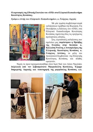 Ο εορτασμός της Εθνικής Επετείου του «ΟΧΙ» σταΕλληνικάΕκπαιδευτήρια
Κοινότητας Κινσάσας.
Γράφει ο Δντής των Ελληνικών Εκπαιδευτηρίων, κ. Γεώργιος Λεργιός
Με μία γεμάτη συμβολισμό σειρά
εκδηλώσεων τιμήθηκε την Κυριακή,31η
Οκτωβρίου, η Επέτειος του «ΟΧΙ», στα
Ελληνικά Εκπαιδευτήρια Κοινότητας
Κινσάσας τηρώντας όλες τις οριζόμενες
προληπτικές οδηγίες.
Στις εορταστικές εκδηλώσεις των
σχολείων μας παρέστησαν η Πρέσβης
της Ελλάδας στην Κινσάσα κ.
Καλλιόπη Ντούτη, ο Αντιπρόεδρος της
Ελληνικής Κοινότητας Κινσάσας κ.
Γεώργιος Αντύπας, τα μέλη του
Διοικητικού Συμβουλίου της Ελληνικής
Κοινότητας Κινσάσας και πλήθος
ομογενών.
Νωρίς το πρωί πραγματοποιήθηκε στον Ιερό Ναό του Αγίου Νικολάου
δοξολογία από τον Σεβασμιότατο Μητροπολίτη Κανάγκας, Έξαρχο
Ισημερινής Αφρικής και τοποτηρητή της μητρόπολης Κινσάσας κ.κ.
 