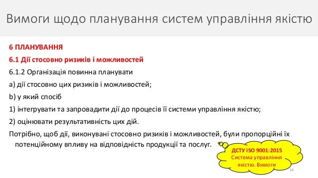 Вимоги щодо планування систем управління якістю
16
ДСТУ ISO 9001:2015
Система управління
якістю. Вимоги
6 ПЛАНУВАННЯ
6.1 Дії стосовно ризиків і можливостей
6.1.2 Організація повинна планувати
a) дії стосовно цих ризиків і можливостей;
b) у який спосіб
1) інтегрувати та запровадити дії до процесів її системи управління якістю;
2) оцінювати результативність цих дій.
Потрібно, щоб дії, виконувані стосовно ризиків і можливостей, були пропорційні їх
потенційному впливу на відповідність продукції та послуг.
 
