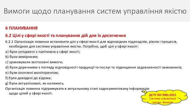 Вимоги щодо планування систем управління якістю
18
6 ПЛАНУВАННЯ
6.2 Цілі у сфері якості та планування дій для їх досягнення
6.2.1 Організація повинна встановити цілі у сфері якості для відповідних підрозділів, рівнів і процесів,
необхідних для системи управління якістю. Потрібно, щоб цілі у сфері якості:
a) були узгоджені з політикою у сфері якості;
b) були вимірними;
c) ураховували застосовні вимоги;
d) були доречними з погляду відповідності продукції та послуг та підвищення задоволеності замовників;
e) були охоплені моніторингом;
f) були доведені до відома;
g) були актуалізовані, як належить.
Організація повинна підтримувати в актуальному стані задокументовану інформацію
щодо цілей у сфері якості. ДСТУ ISO 9001:2015
Система управління
якістю. Вимоги
 