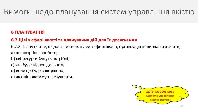 Вимоги щодо планування систем управління якістю
19
6 ПЛАНУВАННЯ
6.2 Цілі у сфері якості та планування дій для їх досягнення
6.2.2 Плануючи те, як досягти своїх цілей у сфері якості, організація повинна визначити,
a) що потрібно зробити;
b) які ресурси будуть потрібні;
c) хто буде відповідальним;
d) коли це буде завершено;
e) як оцінюватимуть результати.
ДСТУ ISO 9001:2015
Система управління
якістю. Вимоги
 