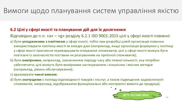 Вимоги щодо планування систем управління якістю
20
6.2 Цілі у сфері якості та планування дій для їх досягнення
Відповідно до п.п. «a» – «g» розділу 6.2.1 ISO 9001:2015 цілі у сфері якості повинні:
a) бути узгодженими з політикою у сфері якості, тобто при розробці цілей організація повинна
використовувати політику якості як вихідні дані (наприклад, якщо організація формулює у політиці
у сфері якості прагнення перевершувати очікування споживачів, цілі у сфері якості можуть бути
пов'язані із своєчасністю поставки чи реагуванням на претензії споживачів);
b) бути вимірними, наприклад, зазначенням періоду часу або певної кількості, яку потрібно
забезпечити; цілі можуть бути вимірними застосуванням і кількісних і якісних методів
(наприклад, рівень обслуговування);
c) враховувати чинні вимоги;
d) бути значущими з погляду відповідності товарів і послуг, а також підвищення задоволеності
споживачів; наприклад, відображаючи функціональні або контрактні вимоги до продукції;
ДСТУ ISO 9002:2016
 