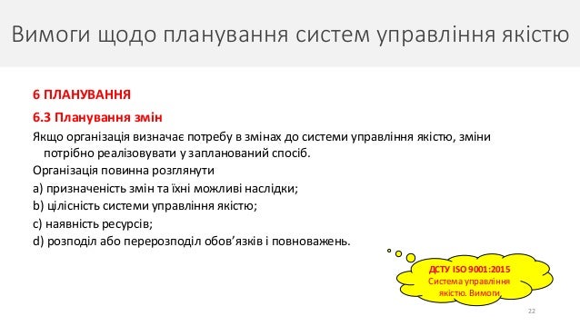 Вимоги щодо планування систем управління якістю
22
6 ПЛАНУВАННЯ
6.3 Планування змін
Якщо організація визначає потребу в змінах до системи управління якістю, зміни
потрібно реалізовувати у запланований спосіб.
Організація повинна розглянути
a) призначеність змін та їхні можливі наслідки;
b) цілісність системи управління якістю;
c) наявність ресурсів;
d) розподіл або перерозподіл обов’язків і повноважень.
ДСТУ ISO 9001:2015
Система управління
якістю. Вимоги
 