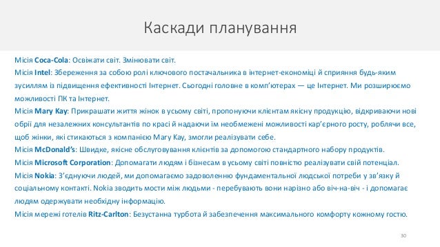 Каскади планування
30
Місія Coca-Cola: Освіжати світ. Змінювати світ.
Місія Intel: Збереження за собою ролі ключового постачальника в інтернет-економіці й сприяння будь-яким
зусиллям із підвищення ефективності Інтернет. Сьогодні головне в комп’ютерах — це Інтернет. Ми розширюємо
можливості ПК та Інтернет.
Місія Mary Kay: Прикрашати життя жінок в усьому світі, пропонуючи клієнтам якісну продукцію, відкриваючи нові
обрії для незалежних консультантів по красі й надаючи їм необмежені можливості кар’єрного росту, роблячи все,
щоб жінки, які стикаються з компанією Mary Kay, змогли реалізувати себе.
Місія McDonald’s: Швидке, якісне обслуговування клієнтів за допомогою стандартного набору продуктів.
Місія Microsoft Corporation: Допомагати людям і бізнесам в усьому світі повністю реалізувати свій потенціал.
Місія Nokia: З’єднуючи людей, ми допомагаємо задоволенню фундаментальної людської потреби у зв’язку й
соціальному контакті. Nokia зводить мости між людьми - перебувають вони нарізно або віч-на-віч - і допомагає
людям одержувати необхідну інформацію.
Місія мережі готелів Ritz-Carlton: Безустанна турбота й забезпечення максимального комфорту кожному гостю.
 