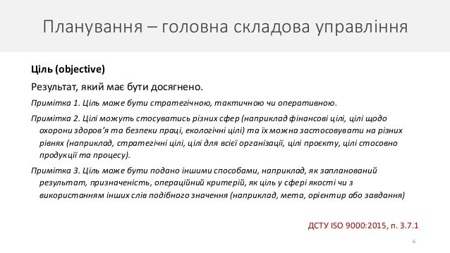 Планування – головна складова управління
6
Ціль (objective)
Результат, який має бути досягнено.
Примітка 1. Ціль може бути стратегічною, тактичною чи оперативною.
Примітка 2. Цілі можуть стосуватись різних сфер (наприклад фінансові цілі, цілі щодо
охорони здоров’я та безпеки праці, екологічні цілі) та їх можна застосовувати на різних
рівнях (наприклад, стратегічні цілі, цілі для всієї організації, цілі проєкту, цілі стосовно
продукції та процесу).
Примітка 3. Ціль може бути подано іншими способами, наприклад, як запланований
результат, призначеність, операційний критерій, як ціль у сфері якості чи з
використанням інших слів подібного значення (наприклад, мета, орієнтир або завдання)
ДСТУ ISO 9000:2015, п. 3.7.1
 