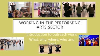 WORKING IN THE PERFORMING
ARTS SECTOR
Introduction to outreach work:
What, why, where, who and
how?
 