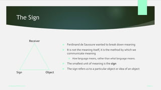 The Sign
 Ferdinand de Saussure wanted to break down meaning
 It is not the meaning itself, it is the method by which we
communicate meaning
 How language means, rather than what language means.
 The smallest unit of meaning is the sign
 The sign refers us to a particular object or idea of an object
Week 5
Analysing Performance
Receiver
Sign Object
 