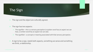 The Sign
 The sign and the object are culturally agreed.
 The sign has two aspects:
 The signifier – this is a sensory perception (a spoken word has an aspect we can
hear, a written word has an aspect we can see).
 The signified – a concept or meaning associated with that sensory perception.
 A sign to be a sign, needs both aspects, something we sense and something
we think, a relationship.
Week 5
Analysing Performance
 
