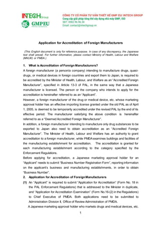 1
Application for Accreditation of Foreign Manufacturers
(This English document is only for reference purpose. In case of any discrepancy, the Japanese
text shall prevail. For further information, please contact Ministry of Health, Labour and Welfare
(MHLW) or PMDA.)
1. What is Accreditation of Foreign Manufacturers?
A foreign manufacturer (a person/a company) intending to manufacture drugs, quasi-
drugs, or medical devices in foreign countries and export them to Japan, is required to
be accredited by the Minister of Health, Labour, and Welfare as an “Accredited Foreign
Manufacturer”, specified in Article 13-3 of PAL, in the same way that a Japanese
manufacturer is licensed. The person or the company who intends to apply for the
accreditation is hereinafter referred to as an “Applicant”.
However, a foreign manufacturer of the drug or medical device, etc. whose marketing
approval holder has an effective importing license granted under the old PAL as of April
1, 2005, is deemed to be temporarily accredited under the revised PAL by the end of its
effective period. The manufacturer satisfying the above condition is hereinafter
referred to as a “Deemed Accredited Foreign Manufacturer”.
In addition, a foreign manufacturer intending to manufacture only drug substances to be
exported to Japan also need to obtain accreditation as an “Accredited Foreign
Manufacturer”. The Minister of Health, Labour and Welfare has an authority to grant
accreditation to a foreign manufacturer, while PMDAexamines buildings and facilities of
the manufacturing establishment for accreditation. The accreditation is granted for
each manufacturing establishment according to the category specified by the
Enforcement Regulations.
Before applying for accreditation, a Japanese marketing approval holder for an
“Applicant” needs to submit “Business Number Registration Form”, reporting information
on the applicant’s business and manufacturing establishments, in order to obtain
“Business Number”.
2. Application for Accreditation of ForeignManufacturers
(1) An “Applicant” is required to submit “Application for Accreditation” (Form No. 18 in
the PAL Enforcement Regulations) that is addressed to the Minister in duplicate,
and “Application for Accreditation Examination” (Form No.16-(2) in the Regulations)
to Chief Executive of PMDA. Both applications need to be submitted to
Administration Division II, Office of Review Administration of PMDA.
A Japanese marketing approval holder who markets drugs and medical devices, etc.
 