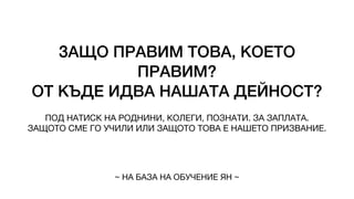 ЗАЩО ПРАВИМ ТОВА, КОЕТО
ПРАВИМ?
ОТ КЪДЕ ИДВА НАШАТА ДЕЙНОСТ?
ПОД НАТИСК НА РОДНИНИ, КОЛЕГИ, ПОЗНАТИ. ЗА ЗАПЛАТА.
ЗАЩОТО СМЕ ГО УЧИЛИ ИЛИ ЗАЩОТО ТОВА Е НАШЕТО ПРИЗВАНИЕ.
~ НА БАЗА НА ОБУЧЕНИЕ ЯН ~
 