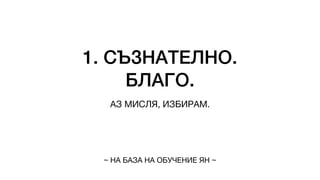 1. СЪЗНАТЕЛНО.
БЛАГО.
АЗ МИСЛЯ, ИЗБИРАМ.
~ НА БАЗА НА ОБУЧЕНИЕ ЯН ~
 