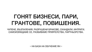 ГОНЯТ БИЗНЕСИ, ПАРИ,
ГРАНТОВЕ, ПОВИШЕНИЯ.
ЧУПЕНЕ, ВЪЗПАЛЕНИЯ, РАЗРУШЕНИ БРАКОВЕ, СКАНДАЛИ, ИНТРИГИ.
САМОИЗЯЖДАМЕ СЕ, РАЗБИВАМЕ ПРИЯТЕЛСТВА, ПАРТНЬОРСТВА.
~ НА БАЗА НА ОБУЧЕНИЕ ЯН ~
 