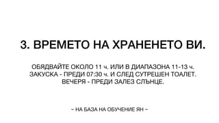3. ВРЕМЕТО НА ХРАНЕНЕТО ВИ.
ОБЯДВАЙТЕ ОКОЛО 11 ч. ИЛИ В ДИАПАЗОНА 11-13 ч.
ЗАКУСКА - ПРЕДИ 07:30 ч. И СЛЕД СУТРЕШЕН ТОАЛЕТ.
ВЕЧЕРЯ - ПРЕДИ ЗАЛЕЗ СЛЪНЦЕ.
~ НА БАЗА НА ОБУЧЕНИЕ ЯН ~
 