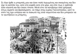 Σε λίγο ήρθε ο μπαμπάς μου και ήταν πολύ λερωμένος και σκισμένος και δεν
είχε το καπέλο του, ούτε στο κεφάλι ούτε στο χέρι, και είπε πως η τράπεζα
ήταν κλειστή και δεν έκανε τίποτα. Μετά είπε να κατεβούμε όλοι γρήγορα,
όπως είμαστε και βρισκόμαστε, να πάμε στης κυρίας Γιαννοπούλου, γιατί το
σπίτι της έχει υπόγειο και το λιακωτό της είναι τσιμεντένιο και δεν μπορούν να
το τρυπήσουν οι μπόμπες.
 