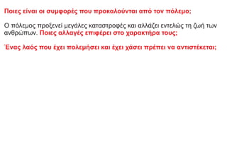 Ποιες είναι οι συμφορές που προκαλούνται από τον πόλεμο;
Ο πόλεμος προξενεί μεγάλες καταστροφές και αλλάζει εντελώς τη ζωή των
ανθρώπων. Ποιες αλλαγές επιφέρει στο χαρακτήρα τους;
Ένας λαός που έχει πολεμήσει και έχει χάσει πρέπει να αντιστέκεται;
 