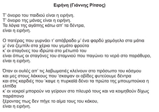 Ειρήνη (Γιάννης Ρίτσος)
Τ’ όνειρο του παιδιού είναι η ειρήνη.
Τ’ όνειρο της μάνας είναι η ειρήνη.
Τα λόγια της αγάπης κάτω απ’ τα δέντρα,
είναι η ειρήνη.
Ο πατέρας που γυρνάει τ’ απόβραδο μ’ ένα φαρδύ χαμόγελο στα μάτια
μ’ ένα ζεμπίλι στα χέρια του γεμάτο φρούτα
κ’ οι σταγόνες του ιδρώτα στο μέτωπό του
είναι όπως οι σταγόνες του σταμνιού που παγώνει το νερό στο παράθυρο,
είναι η ειρήνη.
Όταν οι ουλές απ’ τις λαβωματιές κλείνουν στο πρόσωπο του κόσμου
και μες στους λάκκους που ‘σκαψαν οι οβίδες φυτεύουμε δέντρα
και στις καρδιές που ‘καψε η πυρκαϊά δένει τα πρώτα της μπουμπούκια η
ελπίδα
κ’ οι νεκροί μπορούν να γείρουν στο πλευρό τους και να κοιμηθούν δίχως
παράπονο
ξέροντας πως δεν πήγε το αίμα τους του κάκου,
είναι η ειρήνη.
 