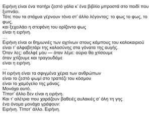 Ειρήνη είναι ένα ποτήρι ζεστό γάλα κ’ ένα βιβλίο μπροστά στο παιδί που
ξυπνάει.
Τότε που τα στάχυα γέρνουν τόνα στ’ άλλο λέγοντας: το φως το φως, το
φως,
και ξεχειλάει η στεφάνη του ορίζοντα φως
είναι η ειρήνη.
…
Ειρήνη είναι οι θημωνιές των αχτίνων στους κάμπους του καλοκαιριού
είναι τ’ αλφαβητάρι της καλοσύνης στα γόνατα της αυγής.
Όταν λες: αδελφέ μου — όταν λέμε: αύριο θα χτίσουμε
όταν χτίζουμε και τραγουδάμε
είναι η ειρήνη.
…
Η ειρήνη είναι τα σφιγμένα χέρια των ανθρώπων
είναι το ζεστό ψωμί στο τραπέζι του κόσμου
είναι το χαμόγελο της μάνας.
Μονάχα αυτό.
Τίποτ’ άλλο δεν είναι η ειρήνη.
Και τ’ αλέτρια που χαράζουν βαθειές αυλακιές σ’ όλη τη γης
ένα όνομα μονάχα γράφουν:
Ειρήνη. Τίποτ’ άλλο. Ειρήνη.
 