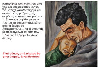 Κατεβήκαμε όλοι πιασμένοι χέρι
χέρι και μπήκαμε στον κόσμο
που έτρεχε και όλο τρέχαμε και
ακούγαμε τις μπόμπες, τις
σειρήνες, τα αντιαεροπορικά και
τα βαπόρια και φτάσαμε στην
πλατεία και σταματήσαμε κάτω
από τα δέντρα να
ξεκουραστούμε… και ο μπαμπάς
με πήρε αγκαλιά και είπε πάλι:
– Άκη, από σήμερα θα γίνεις
άντρας.
Γιατί ο Άκης από σήμερα θα
γίνει άντρας; Είναι δυνατόν;
 