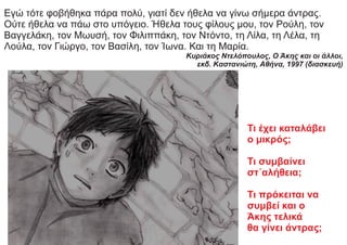 Εγώ τότε φοβήθηκα πάρα πολύ, γιατί δεν ήθελα να γίνω σήμερα άντρας.
Ούτε ήθελα να πάω στο υπόγειο. Ήθελα τους φίλους μου, τον Ρούλη, τον
Βαγγελάκη, τον Μωυσή, τον Φιλιππάκη, τον Ντόντο, τη Λίλα, τη Λέλα, τη
Λούλα, τον Γιώργο, τον Βασίλη, τον Ίωνα. Και τη Μαρία.
Κυριάκος Ντελόπουλος, Ο Άκης και οι άλλοι,
εκδ. Kαστανιώτη, Aθήνα, 1997 (διασκευή)
Τι έχει καταλάβει
ο μικρός;
Τι συμβαίνει
στ΄αλήθεια;
Τι πρόκειται να
συμβεί και ο
Άκης τελικά
θα γίνει άντρας;
 