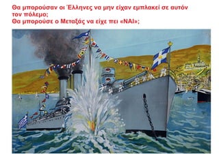 Θα μπορούσαν οι Έλληνες να μην είχαν εμπλακεί σε αυτόν
τον πόλεμο;
Θα μπορούσε ο Μεταξάς να είχε πει «ΝΑΙ»;
 