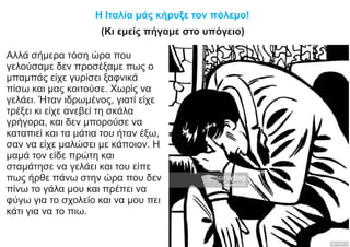 Η Ιταλία μάς κήρυξε τον πόλεμο!
(Κι εμείς πήγαμε στο υπόγειο)
Αλλά σήμερα τόση ώρα που
γελούσαμε δεν προσέξαμε πως ο
μπαμπάς είχε γυρίσει ξαφνικά
πίσω και μας κοιτούσε. Χωρίς να
γελάει. Ήταν ιδρωμένος, γιατί είχε
τρέξει κι είχε ανεβεί τη σκάλα
γρήγορα, και δεν μπορούσε να
καταπιεί και τα μάτια του ήταν έξω,
σαν να είχε μαλώσει με κάποιον. Η
μαμά τον είδε πρώτη και
σταμάτησε να γελάει και του είπε
πως ήρθε πάνω στην ώρα που δεν
πίνω το γάλα μου και πρέπει να
φύγω για το σχολείο και να μου πει
κάτι για να το πιω.
 