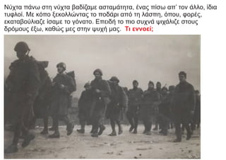 Νύχτα πάνω στη νύχτα βαδίζαμε ασταμάτητα, ένας πίσω απ’ τον άλλο, ίδια
τυφλοί. Με κόπο ξεκολλώντας το ποδάρι από τη λάσπη, όπου, φορές,
εκαταβούλιαζε ίσαμε το γόνατο. Επειδή το πιο συχνά ψιχάλιζε στους
δρόμους έξω, καθώς μες στην ψυχή μας. Τι εννοεί;
 