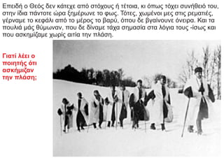 Επειδή ο Θεός δεν κάτεχε από στόχους ή τέτοια, κι όπως τόχει συνήθειό του,
στην ίδια πάντοτε ώρα ξημέρωνε το φως. Τότες, χωμένοι μες στις ρεματιές,
γέρναμε το κεφάλι από το μέρος το βαρύ, όπου δε βγαίνουνε όνειρα. Και τα
πουλιά μάς θύμωναν, που δε δίναμε τάχα σημασία στα λόγια τους -ίσως και
που ασκημίζαμε χωρίς αιτία την πλάση.
Γιατί λέει ο
ποιητής ότι
ασκήμιζαν
την πλάση;
 