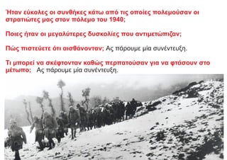 Ήταν εύκολες οι συνθήκες κάτω από τις οποίες πολεμούσαν οι
στρατιώτες μας στον πόλεμο του 1940;
Ποιες ήταν οι μεγαλύτερες δυσκολίες που αντιμετώπιζαν;
Πώς πιστεύετε ότι αισθάνονταν; Ας πάρουμε μία συνέντευξη.
Τι μπορεί να σκέφτονταν καθώς περπατούσαν για να φτάσουν στο
μέτωπο; Ας πάρουμε μία συνέντευξη.
 