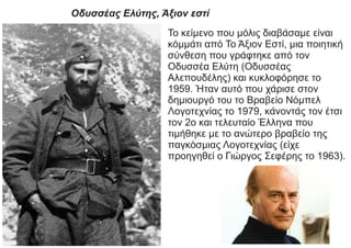 Οδυσσέας Ελύτης, Άξιον εστί
Το κείμενο που μόλις διαβάσαμε είναι
κόμμάτι από Το Άξιον Εστί, μια ποιητική
σύνθεση που γράφτηκε από τον
Οδυσσέα Ελύτη (Οδυσσέας
Αλεπουδέλης) και κυκλοφόρησε το
1959. Ήταν αυτό που χάρισε στον
δημιουργό του το Βραβείο Νόμπελ
Λογοτεχνίας το 1979, κάνοντάς τον έτσι
τον 2ο και τελευταίο Έλληνα που
τιμήθηκε με το ανώτερο βραβείο της
παγκόσμιας Λογοτεχνίας (είχε
προηγηθεί ο Γιώργος Σεφέρης το 1963).
 