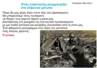 Ένας στρατιώτης μουρμουρίζει
στο αλβανικό μέτωπο
Ποιος θα μας φέρει λίγον ύπνο εδώ που βρισκόμαστε;
Θα μπορούσαμε τότες τουλάχιστο
να ιδούμε πως έρχεται τάχατε η μάνα μας
βαστάζοντας στη μασχάλη της ένα σεντόνι λουλακιασμένο
με μια ποδιά ζεστασιά και κατιφέδες (λουλούδια) από το σπίτι μας.
Ένα φθαρμένο μονόγραμμα στην άκρη του μαντιλιού:
ένας κόσμος χαμένος.
Νικηφόρος Βρεττάκος
Τι εννοεί;
 