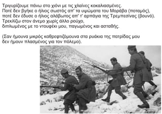 Τριγυρίζουμε πάνω στο χιόνι με τις χλαίνες κοκαλιασμένες.
Ποτέ δεν βγήκε ο ήλιος σωστός απ' τα υψώματα του Μοράβα (ποταμός),
ποτέ δεν έδυσε ο ήλιος αλάβωτος απ' τ' αρπάγια της Τρεμπεσίνας (βουνό).
Τρεκλίζω στον άνεμο χωρίς άλλο ρούχο,
διπλωμένος με το ντουφέκι μου, παγωμένος και ασταθής.
(Σαν ήμουνα μικρός καθρεφτιζόμουνα στα ρυάκια της πατρίδας μου
δεν ήμουν πλασμένος για τον πόλεμο).
 