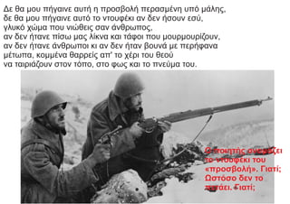 Δε θα μου πήγαινε αυτή η προσβολή περασμένη υπό μάλης,
δε θα μου πήγαινε αυτό το ντουφέκι αν δεν ήσουν εσύ,
γλυκό χώμα που νιώθεις σαν άνθρωπος,
αν δεν ήτανε πίσω μας λίκνα και τάφοι που μουρμουρίζουν,
αν δεν ήτανε άνθρωποι κι αν δεν ήταν βουνά με περήφανα
μέτωπα, κομμένα θαρρείς απ' το χέρι του θεού
να ταιριάζουν στον τόπο, στο φως και το πνεύμα του.
Ο ποιητής ονομάζει
το ντουφέκι του
«προσβολή». Γιατί;
Ωστόσο δεν το
πετάει. Γιατί;
 