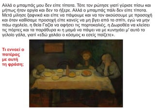 Αλλά ο μπαμπάς μου δεν είπε τίποτα. Τότε τον ρώτησε γιατί γύρισε πίσω και
μήπως ήταν αργία και δεν το ήξερε. Αλλά ο μπαμπάς πάλι δεν είπε τίποτα.
Μετά μίλησε ξαφνικά και είπε να πάψουμε και να τον ακούσουμε με προσοχή
και όταν καθίσαμε προσοχή είπε κανείς να μη βγει από το σπίτι, εγώ να μην
πάω σχολείο, η θεία Γαζία να αφήσει τις πορτοκαλιές, η Δωροθέα να κλείσει
τις πόρτες και τα παράθυρα κι η μαμά να πάψει να με κυνηγάει μ' αυτό το
γελοίο γάλα, γιατί «εδώ χαλάει ο κόσμος κι εσείς παίζετε».
Τι εννοεί ο
πατέρας
με αυτή
τη φράση;
 